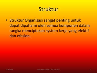 Struktur
• Struktur Organisasi sangat penting untuk
dapat dipahami oleh semua komponen dalam
rangka menciptakan system kerja yang efektif
dan efesien.
6/24/2016 17Kmd. Iffan Gallant E M S.Sos, M.Si
 