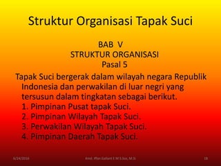 Struktur Organisasi Tapak Suci
BAB V
STRUKTUR ORGANISASI
Pasal 5
Tapak Suci bergerak dalam wilayah negara Republik
Indonesia dan perwakilan di luar negri yang
tersusun dalam tingkatan sebagai berikut.
1. Pimpinan Pusat tapak Suci.
2. Pimpinan Wilayah Tapak Suci.
3. Perwakilan Wilayah Tapak Suci.
4. Pimpinan Daerah Tapak Suci.
6/24/2016 18Kmd. Iffan Gallant E M S.Sos, M.Si
 