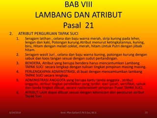 BAB VIII
LAMBANG DAN ATRIBUT
Pasal 21
2. ATRIBUT PERGURUAN TAPAK SUCI
1. Seragam latihan , celana dan baju warna merah, strip kuning pada leher,
lengan dan kaki, Potongan kurung.Atribut menurut ketingkatannya, kuning,
biru, Hitam dengan melati coklat, merah, hitam.Untuk Putri dengan jilbab
hitam.
2. Seragam wasit Juri , celana dan baju warna kuning, potongan kurung dengan
sabuk dan kaos tangan sesuai dengan sudut pertandingan.
3. BENDERA, Atribut yang berupa bendera harus mencantumkan Lambang
TAPAK SUCI secara lengkap dengan tulisan tingkat pimpinan masing masing.
4. PERLENGKAPAN ADMINISTRASI, di buat dengan mencamtumkan lambang
TAPAK SUCI secara lengkap.
5. ADMINISTRASI ANGGOTA yang berupa kartu tanda anggota , atribut
anggota, atribut tingkat pendidikan yang terdiri dari ijazah, sertifikat, sabuk
dan tanda tingkat dibuat, secara nasionaloleh pimpinan Pusat TAPAK SUCI.
6. ATRIBUT LAIN dapat dibuat sesuai dengan ketentuan dan peraturan atribut
Tapak Suci.
6/24/2016 25Kmd. Iffan Gallant E M S.Sos, M.Si
 