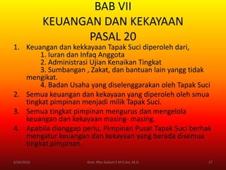 BAB VII
KEUANGAN DAN KEKAYAAN
PASAL 20
1. Keuangan dan kekkayaan Tapak Suci diperoleh dari,
1. Iuran dan Infaq Anggota
2. Administrasi Ujian Kenaikan Tingkat
3. Sumbangan , Zakat, dan bantuan lain yangg tidak
mengikat.
4. Badan Usaha yang diselenggarakan oleh Tapak Suci
2. Semua keuangan dan kekayaan yang diperoleh oleh smua
tingkat pimpinan menjadi milik Tapak Suci.
3. Semua tingkat pimpinan mengurus dan mengelola
keuangan dan kekayaan masing- masing.
4. Apabila dianggap perlu, Pimpinan Pusat Tapak Suci berhak
mengatur keuangan dan kekayaan yang berada disemua
tingkat pimpinan.
6/24/2016 27Kmd. Iffan Gallant E M S.Sos, M.Si
 