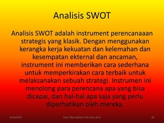 Analisis SWOT
Analisis SWOT adalah instrument perencanaaan
strategis yang klasik. Dengan menggunakan
kerangka kerja kekuatan dan kelemahan dan
kesempatan ekternal dan ancaman,
instrument ini memberikan cara sederhana
untuk memperkirakan cara terbaik untuk
melaksanakan sebuah strategi. Instrumen ini
menolong para perencana apa yang bisa
dicapai, dan hal-hal apa saja yang perlu
diperhatikan oleh mereka.
6/24/2016 28Kmd. Iffan Gallant E M S.Sos, M.Si
 
