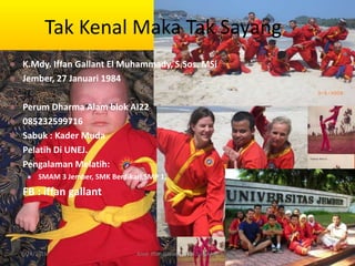 Tak Kenal Maka Tak Sayang
 K.Mdy. Iffan Gallant El Muhammady, S.Sos. MSi
 Jember, 27 Januari 1984
 Perum Dharma Alam blok AI22
 085232599716
 Sabuk : Kader Muda
 Pelatih Di UNEJ.
 Pengalaman Melatih:
 SMAM 3 Jember, SMK Berdikari,SMP 1,
 FB : iffan gallant
6/24/2016 3Kmd. Iffan Gallant E M S.Sos, M.Si
 