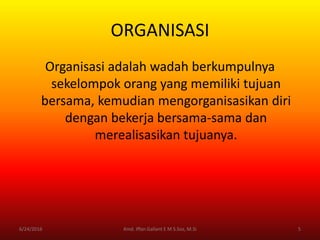 ORGANISASI
Organisasi adalah wadah berkumpulnya
sekelompok orang yang memiliki tujuan
bersama, kemudian mengorganisasikan diri
dengan bekerja bersama-sama dan
merealisasikan tujuanya.
6/24/2016 5Kmd. Iffan Gallant E M S.Sos, M.Si
 