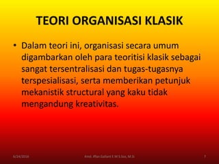 TEORI ORGANISASI KLASIK
• Dalam teori ini, organisasi secara umum
digambarkan oleh para teoritisi klasik sebagai
sangat tersentralisasi dan tugas-tugasnya
terspesialisasi, serta memberikan petunjuk
mekanistik structural yang kaku tidak
mengandung kreativitas.
6/24/2016 7Kmd. Iffan Gallant E M S.Sos, M.Si
 