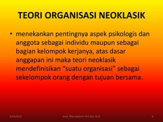 TEORI ORGANISASI NEOKLASIK
• menekankan pentingnya aspek psikologis dan
anggota sebagai individu maupun sebagai
bagian kelompok kerjanya, atas dasar
anggapan ini maka teori neoklasik
mendefinisikan “suatu organisasi” sebagai
sekelompok orang dengan tujuan bersama.
6/24/2016 8Kmd. Iffan Gallant E M S.Sos, M.Si
 