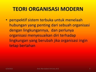 TEORI ORGANISASI MODERN
• perspektif sistem terbuka untuk menelaah
hubungan yang penting dari sebuah organisasi
dengan lingkungannya, dan perlunya
organisasi menyesuaikan diri terhadap
lingkungan yang berubah jika organisasi ingin
tetap bertahan
6/24/2016 9Kmd. Iffan Gallant E M S.Sos, M.Si
 
