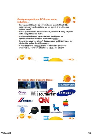 Quelques questions BOS pour votre
            industrie…
            • En regardant l’histoire de votre industrie avec le filtre BOS,
                reconnaissez-vous les actions qui ont permis la création des
                océans bleus?
            • Est-ce que le modèle de ‘innovation = prix élevé ► early adopters’
                est-il compatible avec BOS?
            • Avez-vous les bonnes habitudes pour transformer les
                specifications/fonctionalités en termes d’utilité?
            •   Segmentez-vous vos clients? Essayez-vous plutôt de trouver les
                similarités, au lieu des différences….
            • Connaissez-vous vos non-clients? Dans votre processus
                d’innovation, comment réfléchissez-vous à les attirer?




                                                                               #31




            Un monde plein d’océans bleus!!




Valtech ©                                                                            16
 