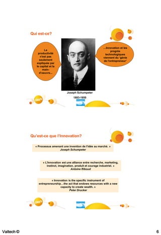 Qui est-ce?


                                                                   …Innovation et les
                     La                                                  progrès
                productivité                                         technologiques
                  n'est pas                                        viennent du ‘génie
                 seulement                                         de l’entrepreneur’
               expliquée par
               le capital et la
                    main-
                 d’oeuvre...




                                      Joseph Schumpeter
                                           1883-1950




            Qu’est-ce que l’Innovation?

              « Processus amenant une invention de l’idée au marché. »
                               Joseph Schumpeter



                    « L’Innovation est une alliance entre recherche, marketing,
                       instinct, imagination, produit et courage industriel. »
                                           Antoine Riboud



                         « Innovation is the specific instrument of
                entrepreneurship…the act that endows resources with a new
                                capacity to create wealth. »
                                       Peter Drucker




                                                                                   #12




Valtech ©                                                                                6
 