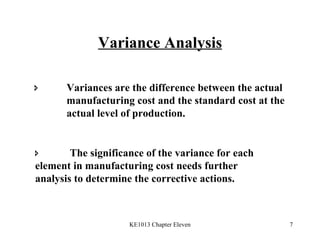 Variance Analysis  Variances are the difference between the actual  manufacturing cost and the standard cost at the  actual level of production.    The significance of the variance for each  element in manufacturing cost needs further  analysis to determine the corrective actions. 