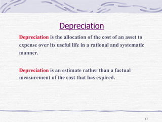 Depreciation Depreciation  is the allocation of the cost of an asset to  expense over its useful life in a rational and systematic  manner. Depreciation  is an estimate rather than a factual  measurement of the cost that has expired. 