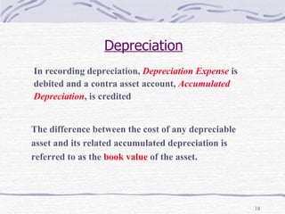 Depreciation In recording depreciation,  Depreciation Expense   is  debited and a contra asset account,  Accumulated  Depreciation , is credited  The difference between the cost of any depreciable  asset and its related accumulated depreciation is  referred to as the  book value  of the asset. 