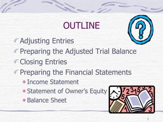 OUTLINE Adjusting Entries Preparing the Adjusted Trial Balance Closing Entries Preparing the Financial Statements Income Statement Statement of Owner’s Equity Balance Sheet 