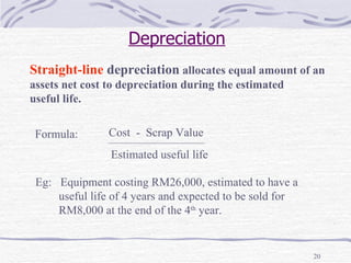 Depreciation Straight-line  depreciation  allocates equal amount of an assets net cost to depreciation during the estimated useful life. Eg:  Equipment costing RM26,000, estimated to have a  useful life of 4 years and expected to be sold for RM8,000 at the end of the 4 th  year. Formula:  Cost  -  Scrap Value Estimated useful life 