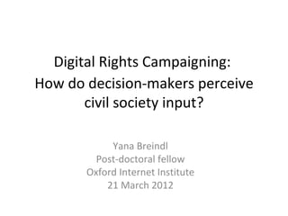 Digital Rights Campaigning:
How do decision-makers perceive
       civil society input?

            Yana Breindl
         Post-doctoral fellow
       Oxford Internet Institute
           21 March 2012
 