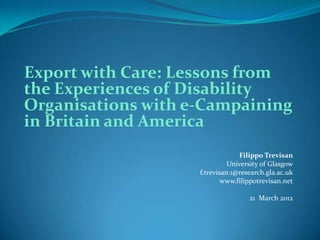 Export with Care: Lessons from
the Experiences of Disability
Organisations with e-Campaining
in Britain and America
                                 Filippo Trevisan
                              University of Glasgow
                    f.trevisan.1@research.gla.ac.uk
                            www.filippotrevisan.net

                                    21 March 2012
 