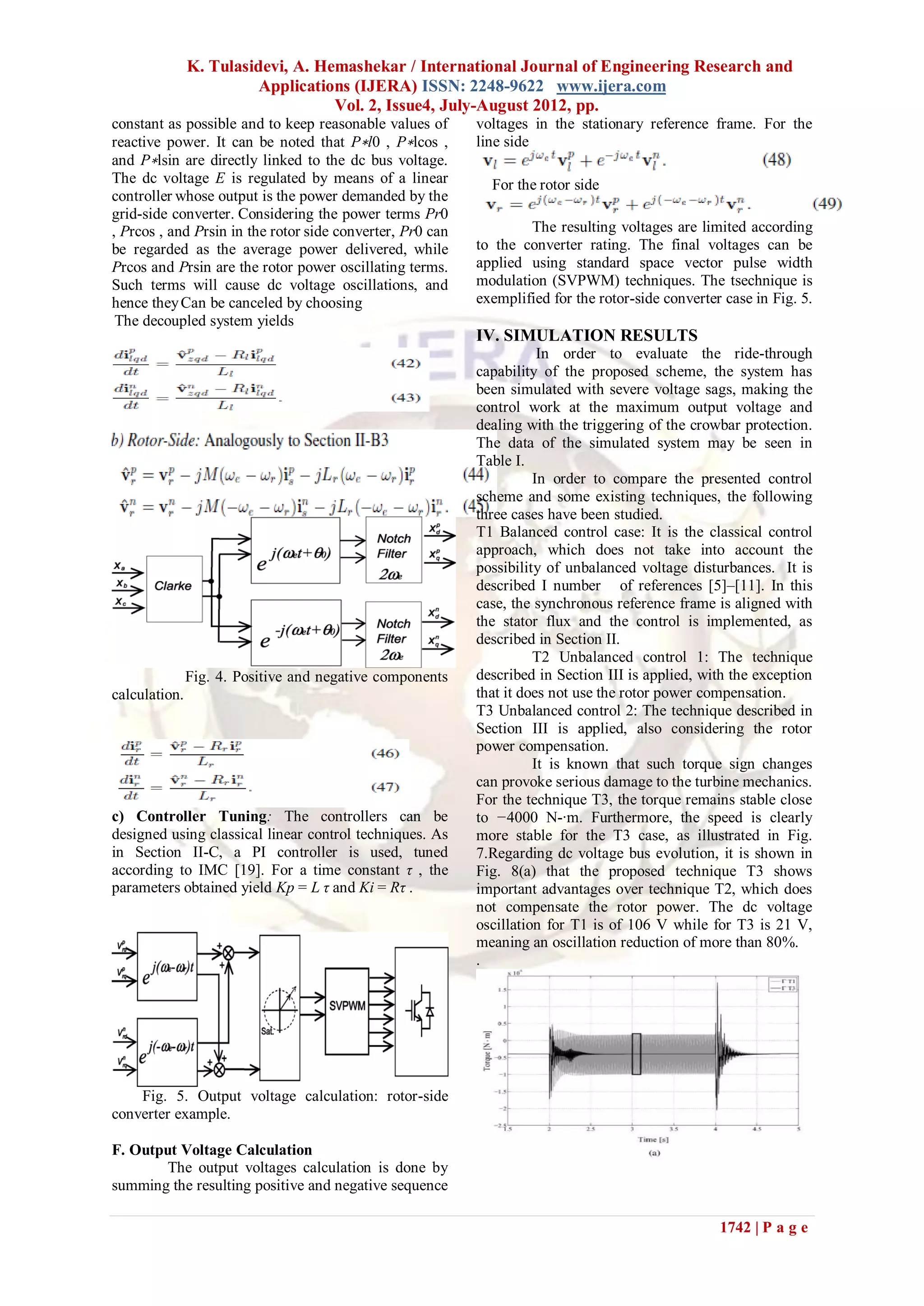 K. Tulasidevi, A. Hemashekar / International Journal of Engineering Research and
                         Applications (IJERA) ISSN: 2248-9622 www.ijera.com
                                   Vol. 2, Issue4, July-August 2012, pp.
constant as possible and to keep reasonable values of      voltages in the stationary reference frame. For the
reactive power. It can be noted that P∗l0 , P∗lcos ,       line side
and P∗lsin are directly linked to the dc bus voltage.
The dc voltage E is regulated by means of a linear           For the rotor side
controller whose output is the power demanded by the
grid-side converter. Considering the power terms Pr0
, Prcos , and Prsin in the rotor side converter, Pr0 can           The resulting voltages are limited according
be regarded as the average power delivered, while          to the converter rating. The final voltages can be
Prcos and Prsin are the rotor power oscillating terms.     applied using standard space vector pulse width
Such terms will cause dc voltage oscillations, and         modulation (SVPWM) techniques. The tsechnique is
hence they Can be canceled by choosing                     exemplified for the rotor-side converter case in Fig. 5.
 The decoupled system yields
                                                           IV. SIMULATION RESULTS
                                                                      In order to evaluate the ride-through
                                                           capability of the proposed scheme, the system has
                                                           been simulated with severe voltage sags, making the
                                                           control work at the maximum output voltage and
                                                           dealing with the triggering of the crowbar protection.
                                                           The data of the simulated system may be seen in
                                                           Table I.
                                                                     In order to compare the presented control
                                                           scheme and some existing techniques, the following
                                                           three cases have been studied.
                                                           T1 Balanced control case: It is the classical control
                                                           approach, which does not take into account the
                                                           possibility of unbalanced voltage disturbances. It is
                                                           described I number of references [5]–[11]. In this
                                                           case, the synchronous reference frame is aligned with
                                                           the stator flux and the control is implemented, as
                                                           described in Section II.
                                                                     T2 Unbalanced control 1: The technique
               Fig. 4. Positive and negative components    described in Section III is applied, with the exception
calculation.                                               that it does not use the rotor power compensation.
                                                           T3 Unbalanced control 2: The technique described in
                                                           Section III is applied, also considering the rotor
                                                           power compensation.
                                                                     It is known that such torque sign changes
                                                           can provoke serious damage to the turbine mechanics.
                                                           For the technique T3, the torque remains stable close
c) Controller Tuning: The controllers can be               to −4000 N-·m. Furthermore, the speed is clearly
designed using classical linear control techniques. As     more stable for the T3 case, as illustrated in Fig.
in Section II-C, a PI controller is used, tuned            7.Regarding dc voltage bus evolution, it is shown in
according to IMC [19]. For a time constant τ , the         Fig. 8(a) that the proposed technique T3 shows
parameters obtained yield Kp = L τ and Ki = Rτ .           important advantages over technique T2, which does
                                                           not compensate the rotor power. The dc voltage
                                                           oscillation for T1 is of 106 V while for T3 is 21 V,
                                                           meaning an oscillation reduction of more than 80%.
                                                           .




    Fig. 5. Output voltage calculation: rotor-side
converter example.

F. Output Voltage Calculation
        The output voltages calculation is done by
summing the resulting positive and negative sequence

                                                                                                   1742 | P a g e
 