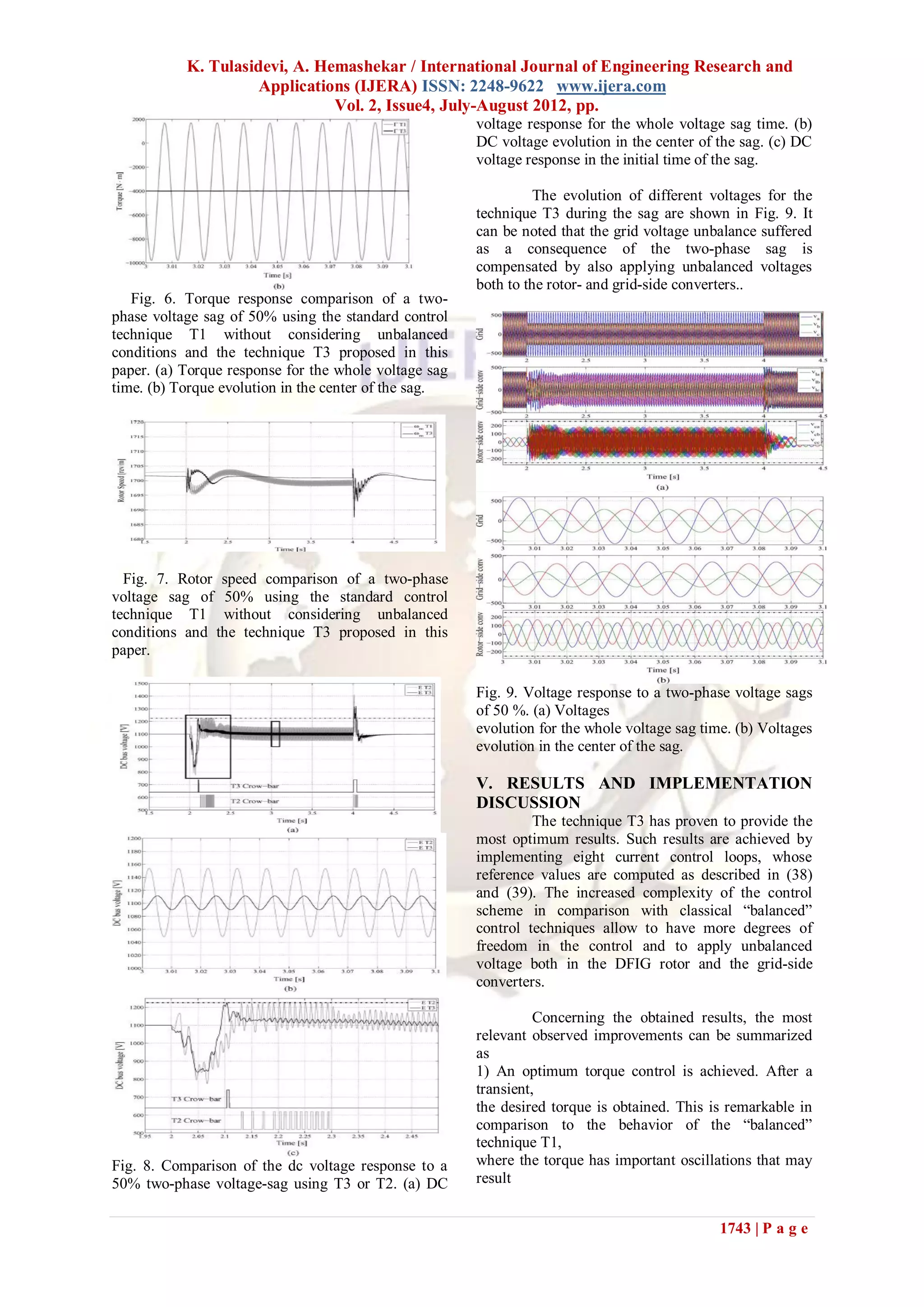 K. Tulasidevi, A. Hemashekar / International Journal of Engineering Research and
                     Applications (IJERA) ISSN: 2248-9622 www.ijera.com
                               Vol. 2, Issue4, July-August 2012, pp.
                                                       voltage response for the whole voltage sag time. (b)
                                                       DC voltage evolution in the center of the sag. (c) DC
                                                       voltage response in the initial time of the sag.

                                                                 The evolution of different voltages for the
                                                       technique T3 during the sag are shown in Fig. 9. It
                                                       can be noted that the grid voltage unbalance suffered
                                                       as a consequence of the two-phase sag is
                                                       compensated by also applying unbalanced voltages
                                                       both to the rotor- and grid-side converters..
   Fig. 6. Torque response comparison of a two-
phase voltage sag of 50% using the standard control
technique T1 without considering unbalanced
conditions and the technique T3 proposed in this
paper. (a) Torque response for the whole voltage sag
time. (b) Torque evolution in the center of the sag.




  Fig. 7. Rotor speed comparison of a two-phase
voltage sag of 50% using the standard control
technique T1 without considering unbalanced
conditions and the technique T3 proposed in this
paper.

                                                       Fig. 9. Voltage response to a two-phase voltage sags
                                                       of 50 %. (a) Voltages
                                                       evolution for the whole voltage sag time. (b) Voltages
                                                       evolution in the center of the sag.

                                                       V. RESULTS AND IMPLEMENTATION
                                                       DISCUSSION
                                                                The technique T3 has proven to provide the
                                                       most optimum results. Such results are achieved by
                                                       implementing eight current control loops, whose
                                                       reference values are computed as described in (38)
                                                       and (39). The increased complexity of the control
                                                       scheme in comparison with classical “balanced”
                                                       control techniques allow to have more degrees of
                                                       freedom in the control and to apply unbalanced
                                                       voltage both in the DFIG rotor and the grid-side
                                                       converters.

                                                                 Concerning the obtained results, the most
                                                       relevant observed improvements can be summarized
                                                       as
                                                       1) An optimum torque control is achieved. After a
                                                       transient,
                                                       the desired torque is obtained. This is remarkable in
                                                       comparison to the behavior of the “balanced”
                                                       technique T1,
Fig. 8. Comparison of the dc voltage response to a     where the torque has important oscillations that may
50% two-phase voltage-sag using T3 or T2. (a) DC       result


                                                                                              1743 | P a g e
 