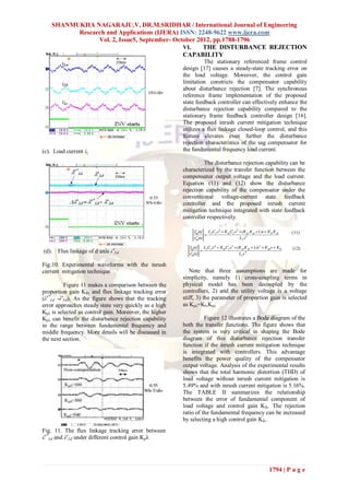 SHANMUKHA NAGARAJU.V, DR.M.SRIDHAR / International Journal of Engineering
          Research and Applications (IJERA) ISSN: 2248-9622 www.ijera.com
                Vol. 2, Issue5, September- October 2012, pp.1788-1796
                                              VI.    THE DISTURBANCE REJECTION
                                              CAPABILITY
                                                                  The stationary referenced frame control
                                                        design [17] causes a steady-state tracking error on
                                                        the load voltage. Moreover, the control gain
                                                        limitation constricts the compensator capability
                                                        about disturbance rejection [7]. The synchronous
                                                        reference frame implementation of the proposed
                                                        state feedback controller can effectively enhance the
                                                        disturbance rejection capability compared to the
                                                        stationary frame feedback controller design [16].
                                                        The proposed inrush current mitigation technique
                                                        utilizes a flux linkage closed-loop control, and this
                                                        feature elevates even further the disturbance
                                                        rejection characteristics of the sag compensator for
(c). Load current iL                                    the fundamental frequency load current.

                                                                 The disturbance rejection capability can be
                                                        characterized by the transfer function between the
                                                        compensator output voltage and the load current.
                                                        Equation (11) and (12) show the disturbance
                                                        rejection capability of the compensator under the
                                                        conventional voltage-current state feedback
                                                        controller and the proposed inrush current
                                                        mitigation technique integrated with state feedback
                                                        controller respectively.




(d).   Flux linkage of d axis λeLd

Fig.10. Experimental waveforms with the inrush
current mitigation technique                               Note that three assumptions are made for
                                                        simplicity, namely 1) cross-coupling terms in
          Figure 11 makes a comparison between the      physical model has been decoupled by the
proportion gain KPλ and flux linkage tracking error     controllers, 2) and the utility voltage is a voltage
(λe*Ld -λeLd). As the figure shows that the tracking    stiff, 3) the parameter of proportion gain is selected
error approaches steady state very quickly as a high    as Kpλ=KIvKpi.
Kpλ is selected as control gain. Moreover, the higher
Kpλ can benefit the disturbance rejection capability              Figure 12 illustrates a Bode diagram of the
in the range between fundamental frequency and          both the transfer functions. The figure shows that
middle frequency. More details will be discussed in     the system is very critical in shaping the Bode
the next section.                                       diagram of this disturbance rejection transfer
                                                        function if the inrush current mitigation technique
                                                        is integrated with controllers. This advantage
                                                        benefits the power quality of the compensator
                                                        output voltage. Analysis of the experimental results
                                                        shows that the total harmonic distortion (THD) of
                                                        load voltage without inrush current mitigation is
                                                        5.49% and with inrush current mitigation is 5.16%.
                                                        The TABLE II summarizes the relationship
                                                        between the error of fundamental component of
                                                        load voltage and control gain KIλ. The rejection
                                                        ratio of the fundamental frequency can be increased
                                                        by selecting a high control gain KIλ.
Fig. 11. The flux linkage tracking error between
λe*Ld and λeLd under different control gain Kpλ




                                                                                             1794 | P a g e
 