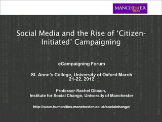 Social Media and the Rise of ‘Citizen-
       Initiated’ Campaigning

                 eCampaigning Forum

    St. Anne’s College, University of Oxford March
                     21-22, 2012

                  Professor Rachel Gibson,
   Institute for Social Change, University of Manchester

    http://www.humanities.manchester.ac.uk/socialchange/
 