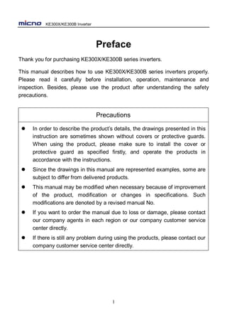 KE300X/KE300B Inverter
1
Preface
Thank you for purchasing KE300X/KE300B series inverters.
This manual describes how to use KE300X/KE300B series inverters properly.
Please read it carefully before installation, operation, maintenance and
inspection. Besides, please use the product after understanding the safety
precautions.
Precautions
 In order to describe the product’s details, the drawings presented in this
instruction are sometimes shown without covers or protective guards.
When using the product, please make sure to install the cover or
protective guard as specified firstly, and operate the products in
accordance with the instructions.
 Since the drawings in this manual are represented examples, some are
subject to differ from delivered products.
 This manual may be modified when necessary because of improvement
of the product, modification or changes in specifications. Such
modifications are denoted by a revised manual No.
 If you want to order the manual due to loss or damage, please contact
our company agents in each region or our company customer service
center directly.
 If there is still any problem during using the products, please contact our
company customer service center directly.
 