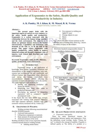 A. K. Pandey, M. I. Khan, K. M. Moeed, R. K. Verma /International Journal of Engineering
         Research and Applications       (IJERA) ISSN: 2248-9622 www.ijera.com
                    Vol. 3, Issue 1, January -February 2013, pp.1882-1886

       Application of Ergonomics to the Safety, Health Quality and
                        Productivity in Industry
                A. K. Pandey, M. I. Khan, K. M. Moeed, R. K. Verma
                                      Integral University, Lucknow, India

Abstract—
         The present paper deals with the                                Eye exposure to welding arc
important aspects of concern to every industry i.e.                         light(UV rays)
the safety, health quality and productivity.                             Foreign objects in eyes
Ergonomics is a system concerned with the                                Burns
relationship between the human beings machines                           Noise
and the work environment. The objective is to                 Fig. 1 shows the effect of poor postures on the
obtain an optimum balance between the human                   different parts of human body while Fig. 2 shows
characteristics. Capabilities and limitations with            the nature of injury on the welders.
demands of the task i.e. to fit the task to the
person, This paper relates ergonomics with
quality, productivity, safety, health in modern
industrial setting and discusses ergonomic risks of
injuries, work related limb disorders and work
environment.

Keywords: Ergonomics, safety, health, efficiency,
quality, productivity, work environment.

                I.   INTRODUCTION
         Ergonomic design is the application of
knowledge about human capabilities limitations and
characteristics to the design of machines, tools task,
systems and environment for safe comfortable and                                    Fig.1
effective human use. Ergonomics when effectively
used saving the human (individual) from
musculoskeletal disorder (MSD) effecting the
reputation of employers and social cost to the society.
This paper highlights such problems by:
      Identify and qualifying workplace risk
         factors for MSDs.
      Identifying how these risks relate to
         production strategies and
      Developing an approach to integrating
         ergonomic into a company’s regular
         development work
It has found that low back MSDs were strongly
associated with working trunk postures. Operators
with high exposure operators, similarly high peak
extension velocity increased risk by 3 times [1]

 II.    ERGONOMICS IN WELDING
         Welding includes following musculoskeletal                                 Fig.2
disorder (WMSD) hazards:                                   III. QUALITY PRODUCTIVITY AND SAFETY
     Awkward body postures
     Lifting heavy equipment or materials                     A. Ergonomics and quality
     Static postures for prolonged periods                  There are many theoretical reasons for
     Awkward postures of the wrist                       relationships between quality and ergonomics. First,
Welding introduces some severe ergonomic hazards.         the definitions reveal overlaps. Jurans ―Fitness for
Common hazards found in welding include:                  use‖ is related to the concept of usability. If quality is
              Inhaling metals fumes                      defined quality as ―the ability of a product or a

                                                                                                   1882 | P a g e
 