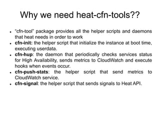Why we need heat-cfn-tools??
 “cfn-tool” package provides all the helper scripts and daemons
that heat needs in order to work
 cfn-init: the helper script that initialize the instance at boot time,
executing userdata.
 cfn-hup: the daemon that periodically checks services status
for High Availability, sends metrics to CloudWatch and execute
hooks when events occur.
 cfn-push-stats: the helper script that send metrics to
CloudWatch service.
 cfn-signal: the helper script that sends signals to Heat API.
 