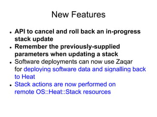 New Features
 API to cancel and roll back an in-progress
stack update
 Remember the previously-supplied
parameters when updating a stack
 Software deployments can now use Zaqar
for deploying software data and signalling back
to Heat
 Stack actions are now performed on
remote OS::Heat::Stack resources
 