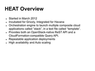 HEAT Overview
 Started in March 2012
 Incubated for Grizzly, Integrated for Havana
 Orchestration engine to launch multiple composite cloud
applications called ”stack”, in a text file called “template”.
 Provides both an OpenStack-native ReST API and a
CloudFormation-compatible Query API.
 Repeatable application deployments
 High availability and Auto scaling
 
