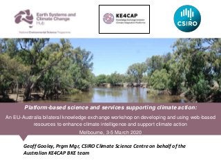 Geoff Gooley, Prgm Mgr, CSIRO Climate Science Centre on behalf of the
Australian KE4CAP BKE team
Platform-based science and services supporting climate action:
An EU-Australia bilateral knowledge exchange workshop on developing and using web-based
resources to enhance climate intelligence and support climate action
Melbourne, 3-5 March 2020
 