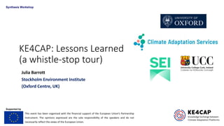 KE4CAP: Lessons Learned
(a whistle-stop tour)
Julia Barrott
Stockholm Environment Institute
(Oxford Centre, UK)
This event has been organised with the financial support of the European Union’s Partnership
Instrument. The opinions expressed are the sole responsibility of the speakers and do not
necessarily reflect the views of the European Union.
Supported by
Synthesis Workshop
 