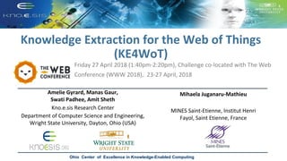 Knowledge Extraction for the Web of Things
(KE4WoT)
Friday 27 April 2018 (1:40pm-2:20pm), Challenge co-located with The Web
Conference (WWW 2018), 23-27 April, 2018
Ohio Center of Excellence in Knowledge-Enabled Computing
Amelie Gyrard, Manas Gaur,
Swati Padhee, Amit Sheth
Kno.e.sis Research Center
Department of Computer Science and Engineering,
Wright State University, Dayton, Ohio (USA)
Mihaela Juganaru-Mathieu
MINES Saint-Etienne, Institut Henri
Fayol, Saint Etienne, France
 