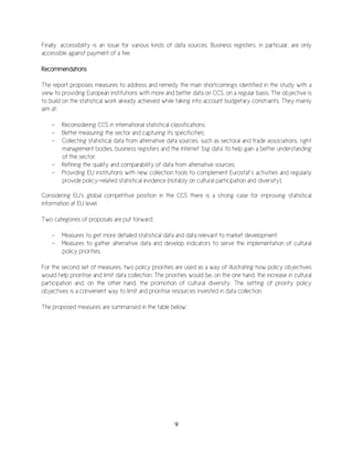 9
Finally, accessibility is an issue for various kinds of data sources. Business registers, in particular, are only
accessible against payment of a fee.
Recommendations
The report proposes measures to address and remedy the main shortcomings identified in the study with a
view to providing European institutions with more and better data on CCS, on a regular basis. The objective is
to build on the statistical work already achieved while taking into account budgetary constraints. They mainly
aim at:
- Reconsidering CCS in international statistical classifications;
- Better measuring the sector and capturing its specificities;
- Collecting statistical data from alternative data sources, such as sectoral and trade associations, right
management bodies, business registers and the Internet ‘big data’ to help gain a better understanding
of the sector;
- Refining the quality and comparability of data from alternative sources;
- Providing EU institutions with new collection tools to complement Eurostat’s activities and regularly
provide policy-related statistical evidence (notably on cultural participation and diversity).
Considering EU’s global competitive position in the CCS there is a strong case for improving statistical
information at EU level.
Two categories of proposals are put forward:
- Measures to get more detailed statistical data and data relevant to market development;
- Measures to gather alternative data and develop indicators to serve the implementation of cultural
policy priorities.
For the second set of measures, two policy priorities are used as a way of illustrating how policy objectives
would help prioritise and limit data collection. The priorities would be, on the one hand, the increase in cultural
participation and, on the other hand, the promotion of cultural diversity. The setting of priority policy
objectives is a convenient way to limit and prioritise resources invested in data collection.
The proposed measures are summarised in the table below:
 