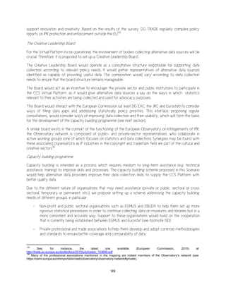 99
support innovation and creativity. Based on the results of the survey, DG TRADE regularly compiles policy
reports on IPR protection and enforcement outside the EU135
.
The Creative Leadership Board
For the Virtual Platform to be operational, the involvement of bodies collecting alternative data sources will be
crucial. Therefore, it is proposed to set up a ‘Creative Leadership Board’.
The Creative Leadership Board would operate as a consultative structure responsible for supporting data
collection according to relevant policy needs. It would gather representatives of alternative data sources
identified as capable of providing useful data. The composition would vary according to data collection
needs to ensure that the board structure remains manageable.
The Board would act as an incentive to encourage the private sector and public institutions to participate in
the CCS Virtual Platform, as it would give alternative data sources a say on the ways in which statistics
relevant to their activities are being collected and used for advocacy purposes.
This Board would interact with the European Commission (at least DG EAC, the JRC and Eurostat) to consider
ways of filling data gaps and addressing statistically policy priorities. This interface, proposing regular
consultations, would consider ways of improving data collection and their usability, which will form the basis
for the development of the capacity building programme (see next section).
A similar board exists in the context of the functioning of the European Observatory on Infringements of IPR:
the Observatory network is composed of public- and private-sector representatives, who collaborate in
active working groups (one of which focuses on statistics and data collection). Synergies may be found with
these associated organisations as IP industries in the copyright and trademark field are part of the cultural and
creative sectors136
.
Capacity building programme
Capacity building is intended as a process which requires medium to long-term assistance (e.g. technical
assistance, training) to improve skills and processes. The capacity building scheme proposed in this Scenario
would help alternative data providers improve their data collection skills to supply the CCS Platform with
better quality data.
Due to the different nature of organisations that may need assistance (private or public, sectoral or cross
sectoral, temporary or permanent, etc.), we propose setting up a scheme addressing the capacity building
needs of different groups, in particular:
- Non-profit and public sectoral organisations such as EGMUS and EBLIDA to help them set up more
rigorous statistical procedures in order to continue collecting data on museums and libraries but in a
more consistent and accurate way. Support to these organisations would build on the cooperation
that is currently being established between EGMUS and Eurostat (see footnote 130);
- Private professional and trade associations to help them develop and adopt common methodologies
and standards to ensure better coverage and comparability of data;
135
See, for instance, the latest one available (European Commission, 2015) at:
http://trade.ec.europa.eu/doclib/docs/2015/july/tradoc_153600.pdf
136
Many of the professional associations mentioned in the mapping are indeed members of the Observatory’s network (see:
https://oami.europa.eu/ohimportal/en/web/observatory/observatory-network#private).
 