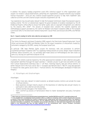 100
In addition, the capacity building programme could offer statistical support to other organisations upon
request, for instance, Cultural Observatories, performing arts organisations, European networks (e.g. European
Festival Association – EFA) but also Creative Europe-supported projects to help them implement data
collection activities and fulfil Creative Europe’s indicators requirements (art. 18).
Two experiences may be particularly relevant to help the European Commission shape the proposed capacity
building scheme. The first, at national level, regards the good standards of evidence developed by the UK
Intellectual Property Office (IPO) to ensure that better quality data on copyright infringements are collected
by the industry (IPO, 2013)137
. The second, at European level, concerns the scientific expertise and
methodological support provided by the Centre for Research and Impact Evaluation (CRIE) of the European
Commission (JRC) to the Directorate General Employment, Social Affairs and Inclusion (DG EMPL) and Member
States.
Box 9 - Capacity building for better data collection and analysis by CRIE
The Centre for Research and Impact Evaluation (CRIE) supports the Directorate General Employment, Social
Affairs and Inclusion (DG EMPL) and Member States for the impact evaluations of interventions funded by
instruments managed by DG EMPL, namely the European Social Fund.
In particular, CRIE helps Member States acquire the necessary skills and procedures to perform
Counterfactual Impact Evaluation (CIE)138
by organising training sessions on survey design, impact evaluation
methods, labour economics, etc., by providing tailor-made advice on methodological and data issues as
well as by carrying out quantitative analyses for CIE.
In addition, the scheme could be inspired by the other good practice examples of data collection and quality
improvement identified thorough the report (see Box 1 – Destatis’ project to get more and better CCS data
from Cultural Observatories (Germany), Box 3 – UK Music: matching industry data and official statistics to
better measure GVA in the music sector; Box 4 – European Jazz Network; Box 5 – NESTA: a big data approach
to measure the video games sector; Box 6 – Festival statistics: the methodologies developed in Finland and
Hungary).
c) Advantages and disadvantages
Advantages:
- Collect more data, relevant to market evolution, as detailed business statistics are outside the scope
of official statistics;
- Raise awareness amongst industry players on the importance of collecting data and get industry to
participate in data collection and data sharing;
- Address existing data gaps in the medium term;
- Start a bottom-up process of harmonisation linked to market development and policy formulation
needs.
137
https://www.gov.uk/government/uploads/system/uploads/attachment_data/file/388238/consult-2011-copyright-evidence.pdf
138
“In its simplest form, counterfactual impact evaluation (CIE) is a method of comparison which involves comparing the outcomes
of interest of those having benefited from a policy or programme (the ‘treated group’) with those of a group similar in all respects to
the treatment group (the ‘comparison/control group’), the only difference being that the comparison/control group has not been
exposed to the policy or programme. The comparison group provides information on ‘what would have happened to the members
subject to the intervention had they not been exposed to it”, the counterfactual case’. Source: European Commission
(https://ec.europa.eu/jrc/en/research-topic/counterfactual-impact-evaluation).
 