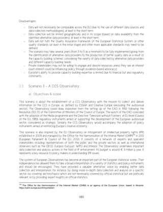 101
Disadvantages:
- Data will not necessarily be comparable across the EU (due to the use of different data sources and
data collection methodologies), at least in the short term;
- Data collection will be limited geographically and in its scope (based on data availability from the
identified alternative data providers), at least in the short term;
- Data will not fulfil the Quality Assurance Framework of the European Statistical System or other
quality standards (at least in the initial stage) and other more applicable standards may need to be
defined;
- The scenario may take several years (from 3 to 5 as a minimum) to be fully implemented (going from
the identification of alternative data providers to the production of better quality data as a result of
the capacity building scheme), considering the variety of data collected by alternative data providers
and different capacity building needs;
- Private stakeholders may not be willing to engage and devote resources unless they see an interest
(such interest could be influencing policy through evidence-based advocacy);
- Eurostat’s ability to provide capacity building expertise is limited due to financial but also regulatory
constraints.
3.3. Scenario 3 – A CCS Observatory
a) Objectives & scope
This scenario is about the establishment of a CCS Observatory with the mission to collect and deliver
information on the CCS in Europe, as defined by ESSnet and Creative Europe (excluding the audiovisual
sector). The Observatory could draw inspiration from the setting up of the EAO in 1992 following the
Resolution (92) 70 of the Committee of Ministers of the Council of Europe. The launch of the EAO coincided
with the adoption of the Media programme and the Directive ‘Television without Frontiers’ at EU level (Council
of the EU, 1989), regulatory instruments aimed at supporting the development of the European audiovisual
sector, considered as strategic. Similarly the CCS Observatory would accompany the adoption of policy
instruments aimed at reinforcing Europe’s creative economy.
This scenario is also inspired by the EU Observatory on Infringement of intellectual property rights (IPR)
established in 2009 and managed by the Office for the Harmonisation of the Internal Market (OHIM)139
in 2012
(European Parliament & Council of the EU, 2012). It consists of a network of experts and specialist
stakeholders including representatives of both the public and the private sectors as well as international
observers such as the OECD, Europol, Eurojust, WIPO and Interpol. The Observatory undertakes important
data collection and analysis actions in the field of IP enforcement. Its budget is around € 3 million a year. It
represents a key resource to policy makers in understanding IPR issues.
The system of European Observatories has become an important part of the European statistical ‘scene’. Their
independence has allowed them to take a broad interpretation of a variety of statistics and policy instruments
and should be encouraged. They have provided a valuable ‘alternative’ voice by enabling better data
collection and interpretation, for instance, by doing more in-depth data collection and analysis on a specific
sector, by covering sectors/topics which are not necessarily covered by official statistical but are politically
relevant, or by providing expert insights on official statistics.
139
The Office for the Harmonisation of the Internal Market (OHIM) is an agency of the European Union, based in Alicante:
https://oami.europa.eu/ohimportal/en/
 