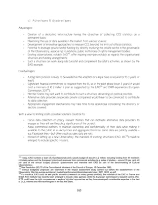 105
c) Advantages & disadvantages
Advantages:
- Creation of a dedicated infrastructure having the objective of collecting CCS statistics on a
permanent basis;
- Maximising the use of data available in the market, from various sources;
- Development of innovative approaches to measure CCS, beyond the limits of official statistics;
- Potential to leverage private sector funding by directly involving the private sector in the governance
of the Observatory, associating foundations, public institutions or rights management bodies;
- Existing observatories, notably EAO143
, offer inspiring examples notably as regards the organisational
structure and funding arrangements;
- Such a structure can work alongside Eurostat and complement Eurostat’s activities, as shown by the
EAO example.
Disadvantages:
- A long term process is likely to be needed as the adoption of a legal basis is required (2 to 3 years, at
least);
- Significant financial commitment is required from the EU as in the pilot phase (over 3 years) it would
cost a minimum of € 2 million / year as suggested by the EAO144
and OHIM experiences (European
Commission, 2011145
);
- Member States may not want to contribute to such a structure, depending on political priorities.
- Alternative data providers (especially private companies) would have to be convinced to contribute
to data collection;
- Appropriate engagement mechanisms may take time to be operational considering the diversity of
sectors covered.
With a view to limiting costs, possible solutions could be to:
- Focus data collection on policy relevant themes that can motivate alternative data providers to
engage as they will see the policy significance of the project;
- Allow commercial partners to maintain ownership and confidentiality of their data while making it
available to the public in an anonymous and aggregated form (i.e. some data are publicly available -
e.g. Facebook likes – but others such as sales data are not);
- Instead of setting up a new Observatory, the mandate of existing structures (EAO, JRC146
) could be
enlarged to include specific missions.
143
Today, EAO numbers a team of 23 professionals and a yearly budget of about € 3.2 million, including funding from 41 members
(40 state parties and the European Union) and revenues from commercial activities (e.g. sales of studies – around 35 per cent -40
per cent of the annual budget) (Source: questionnaire and interview with EAO as part of the benchmarking of Cultural
Observatories).
144
See Resolution (92) 70 of the Committee of Ministers of the Council of Europe, 15 December 1992.
145
Various budgetary proposals are examined in the impact assessment study carried out before the establishment of the
Observatory: http://ec.europa.eu/internal_market/iprenforcement/docs/observatory/sec_2011_0613_en.pdf
146
For instance, EAO could be well placed to conduct research on video games (similarly, the mandate of the CNC in France and
British Film Institute has recently been enlarged to include video games); while the European Commission’s research centre JRC-
IPTS could have the right competences to explore ‘big data’ approaches as they have developed considerable expertise in the field
of CCS, Internet and new technologies in the last few years.
 