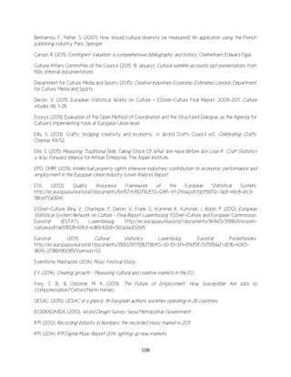 108
Benhamou, F., Peltier, S. (2007). How should cultural diversity be measured? An application using the French
publishing industry. Paris: Springer.
Carson, R. (2011). Contingent Valuation: a comprehensive bibliography and history. Cheltenham: Edward Elgar.
Cultural Affairs Committee of the Council. (2015, 16 January). Cultural satellite accounts. ppt presentations from
NSIs. (Internal documentation).
Department for Culture, Media and Sports. (2015). Creative Industries Economic Estimates. London: Department
for Culture, Media and Sports.
Deroin, V. (2011). European Statistical Works on Culture - ESSnet-Culture Final Report, 2009-2011. Culture
études, (8), 1-28.
Ecorys. (2013). Evaluation of the Open Method of Coordination and the Structured Dialogue, as the Agenda for
Culture's implementing tools at European Union level.
Ellis, S. (2013). ‘Crafts; bridging creativity and economy’, in World Crafts Council ed., Celebrating Crafts,
Chennai, 49-52.
Ellis, S. (2015) Measuring Traditional Skills Taking Stock Of What We Have Before We Lose It: Craft Statistics
a Way Forward, Alliance for Artisan Enterprise, The Aspen Institute.
EPO, OHIM. (2013). Intellectual property rights intensive industries: contribution to economic performance and
employment in the European Union Industry-Level Analysis Report.
ESS. (2012). Quality Assurance Framework of the European Statistical System.
http://ec.europa.eu/eurostat/documents/64157/4392716/ESS-QAF-V1-2final.pdf/bbf5970c-1adf-46c8-afc3-
58ce177a0646
ESSnet-Culture, Bìna, V., Chantepie, P., Deroin, V., Frank, G., Kommel, K., Kotýnek, J., Robin, P. (2012). European
Statistical System Network on Culture - Final Report. Luxembourg: ESSnet-Culture and European Commission,
Eurostat (ESTAT). Luxembourg. http://ec.europa.eu/eurostat/documents/341465/3199631/essnet-
culture.pdf/a6518128-69b3-4d89-82b8-060a3ad0d1d5
Eurostat. (2011). Cultural statistics. Luxemburg: Eurostat Pocketbooks.
http://ec.europa.eu/eurostat/documents/3930297/5967138/KS-32-10-374-EN.PDF/07591da7-d016-4065-
9676-27386f900857?version=1.0
Eventbrite, Mashwork. (2014). Music Festival Study.
EY. (2014). Creating growth - Measuring cultural and creative markets in the EU.
Frey, C. B., & Osborne, M. A. (2013). The Future of Employment: How Susceptible Are Jobs to
Computerisation? Oxford Martin mimeo.
GESAC. (2015). GESAC at a glance: 34 European authors' societies operating in 26 countries.
ICOGRADA/IDA. (2010). World Design Survey, Seoul Metropolitan Government.
IFPI .(2012). Recording Industry in Numbers: the recorded music market in 2011.
IFPI. (2014). IFPI Digital Music Report 2014: lighting up new markets.
 