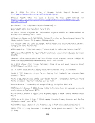 109
Inkei, P. (2010). The Rating System of Hungarian festivals. Budapest. Retrieved from
http://www.fesztivalregisztracio.hu/download/Downloadable_flyer.pdf
Intellectual Property Office. (n.d.). Guide to Evidence for Policy Update. Retrieved from
https://www.gov.uk/government/uploads/system/uploads/attachment_data/file/388238/consult-2011-
copyright-evidence.pdf
Ipsos Media CT. (2012). Videogames in Europe: Consumer Study. ISFE.
Ipsos Media CT. (2014). GameTrack Digest: Quarter 3 . ISFE.
JRC. (2012a). Statistical, Ecosystems and Competitiveness Analysis of the Media and Content Industries: the
Music Industry. Luxembourg: Jean Paul Simon.
JRC, Leurdijk, A., Nieuwenhuis, O., Slot, M. (2012b). Statistical, Ecosystems and Competitiveness Analysis of the
Media and Content Industries: The Newspaper Publishing Industry.
Joint Research Center (JRC). (2015). Developing a tool to monitor cities cultural and creative activities -
Concept paper. Internal documentation.
KEA European Affairs. (2006). The Economy of Culture – prepared for the European Commission (DG EAC).
KEA European Affairs. (2009). The Impact of Culture on Creativity – prepared for the European Commission
(DG EAC).
Landefeld, S. (2014). Uses of Big Data for Official Statistics: Privacy, Incentives, Statistical Challenges, and
Other Issues. Beijing: International Conference on Big Data for Official Statistics.
Lo, J. (2011). Chinese Ethnic Minorities Participatory Artisan Survey and Needs Assessment Report,
UNESCO/Chinese Arts and Crafts Assoc.
Lo, J. et al. (2014). Borobudur Cultural Mapping Report and Artisan Baseline Survey, UNESCO Jakarta.
Mandel, M. (2012). Where the Jobs Are: The App Economy. South Mountain Economics Research Paper
prepared for Technet.
Ministry of Education of Finland. (2009). Culture Satellite Account - Final Report of Pilot Project. Finland:
Ministry of Education - Department for Cultural, Sport and Youth.
Nathan, M., Rosso, A. (2013). Measuring the UK’s Digital Economy with Big Data. London: NIESR.
NESTA, Bakhshi, H., Schneider, P. (2012). Crossing the River by Feeling for Stones: a new approach to exporting
creative content to China? London: NESTA.
NESTA, Bakhshi, A., Freeman, A., Higgs, P. (2013). A dynamic mapping of the UK’s creative industries. London:
NESTA.
NESTA, Nathan, M., Rosso, A., Bouet, F. (2014a). Mapping Information Economy Businesses with Big Data:
Findings from the UK. London: NESTA.
NESTA, Mateos-Garcia, J., Bakhshi, H., Lenel, M. (2014b). A Map of the UK Games Industry. London: NESTA.
OECD. (2013). Supporting Investment in Knowledge Capital, growth and Innovation. Paris: OECD
publishing.
 