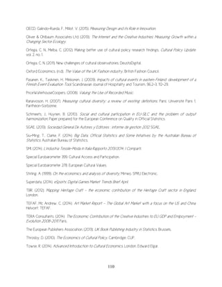 110
OECD, Galindo-Rueda, F., Millot, V. (2015). Measuring Design and its Role in Innovation.
Oliver & Ohlbaum Associates Ltd. (2013). The Internet and the Creative Industries: Measuring Growth within a
Changing Sector Ecology.
Ortega, C. N., Melba, C. (2012). Making better use of cultural policy research findings. Cultural Policy Update.
vol. 2, no. 1.
Ortega, C. N. (2011). New challenges of cultural observatories. DeustoDigital.
Oxford Economics. (n.d). The Value of the UK Fashion industry, British Fashion Council.
Pasanen, K., Taskinen, H., Mikkonen, J. (2009). Impacts of cultural events in eastern Finland: development of a
Finnish Event Evaluation Tool. Scandinavian Journal of Hospitality and Tourism, 96.2-3, 112-29.
PriceWaterhouseCoopers. (2008). Valuing the Use of Recorded Music.
Ranaivoson, H. (2007). Measuring cultural diversity: a review of existing definitions. Paris: Université Paris 1,
Panthéon-Sorbonne.
Schmeets, J., Huynen, B. (2010). Social and cultural participation in EU-SILC and the problem of output
harmonization. Paper prepared for the European Conference on Quality in Official Statistics.
SGAE. (2013). Sociedad General De Autores y Editores : informe de gestión 2012. SGAE.
Siu-Ming, T., Clarke, F. (2014). Big Data, Official Statistics and Some Initiatives by the Australian Bureau of
Statistics. Australian Bureau of Statistics.
SMI. (2014). L’industria Tessile-Moda in Italia Rapporto 2013/2014; I Comparti.
Special Eurobarometer 399. Cultural Access and Participation.
Special Eurobarometer 278. European Cultural Values.
Stirling, A. (1999). On the economics and analysis of diversity. Mimeo, SPRU Electronic.
Superdata. (2014). eSports: Digital Games Market Trends Brief April.
TBR. (2012). Mapping Heritage Craft - the economic contribution of the Heritage Craft sector in England.
London.
TEFAF, Mc Andrew, C. (2014). Art Market Report – The Global Art Market with a focus on the US and China.
Helvoirt: TEFAF.
TERA Consultants. (2014). The Economic Contribution of the Creative Industries to EU GDP and Emlpoyment -
Evolution 2008-2011. Paris.
The European Publishers Association. (2013). UK Book Publishing Industry in Statistics. Brussels.
Throsby, D. (2010). The Economics of Cultural Policy. Cambridge: CUP.
Towse, R. (2014). Advanced Introduction to Cultural Economics. London: Edward Elgar.
 