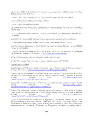 111
UIS, Ellis, S. ed. (2015). Festival statistics: Key concepts and current practices - 2009 Framework for Cultural
Statistics Handbook No. 3. Montreal.
UK Crafts Council. (2014). Measuring the Craft Economy - Defining and measuring craft: report 3.
UKMusic. (2014a). Measuring Music: Methodology. UK Music.
UKMusic. (2014b). Measuring Music. UKMusic.
UIS. (2009). Measuring the Economic Contribution of Cultural Industries. Montreal: UNESCO Institute
for Statistics.
UIS. (2012). Measuring Cultural Participation - 2009 UNESCO Framework for Cultural Statistics Handbook No. 2.
UIS. Montreal.
UNESCO/ITC Symposium. (1997). Crafts and the international market: trade and customs codification.
UNESCO. (2005). Designers Meet Artisans: a practical guide. Paris: Craft Revival Trust/UNESCO.
UNESCO, Pessoa, J., Deloumeaux, L., Ellis, S. (2009). Framework for Cultural Statistics. Montreal: UNESCO
Institute for Statistics (UIS).
United Nations Secretary-General, IEAG. (2014). A World that Counts Mobilising the Data Revolution
for Sustainable Development. Retrieved from http://www.undatarevolution.org/
VG Wort. (2014). Bericht des Vorstands über das Geschäftsjahr 2013. Munich.
WTO. (2010). Measuring Trade in Services - A training module produced by WTO / OMC.
Legal and policy documents
Council of Europe. (2005). Framework Convention on the Value of Cultural Heritage for Society. Faro: Council
of Europe. Retrieved from http://conventions.coe.int/Treaty/EN/Treaties/Html/199.htm
Council of the EU. (1989, October 3). Council Directive on the coordination of certain provisions laid down by
law, regulation or administrative action in Member States concerning the pursuit of television broadcasting
activities. Retrieved from http://eur-lex.europa.eu/legal-
content/EN/TXT/PDF/?uri=CELEX:31989L0552&from=EN
Council of the EU. (1995). Resolution on the promotion of statistics on culture and economic growth (95/C
327/01). Retrieved from http://eur-lex.europa.eu/legal-
content/EN/TXT/HTML/?uri=CELEX:31995Y1207(01)&from=EN
Council of the EU, European Parliament. (2007). Directive on the coordination of certain provisions laid down
by law, regulation or administrative action in Member States concerning the pursuit of television broadcasting
activities. Retrieved from http://eur-lex.europa.eu/legal-
content/EN/TXT/PDF/?uri=CELEX:32007L0065&from=EN
Council of the EU, European Parliament. (2012). Regulation (EU) No 386/2012on entrusting the Office
for Harmonization in the Internal Market (Trade Marks and Designs) with tasks related to the
enforcement of intellectual property rights, including the assembling of public and private-sector
representatives as a European Observatory on Infringements of Intellectual Property Rights .
 