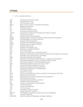 115
APPENDIX
1. List of abbreviations
ACE Architectural Council for Europe
ABS Annual Business Survey
AES Adult Education Survey
BACH Bank for the Accounts of Companies Harmonized
BO Budapest Observatory
CS Collecting Societies
CCS Cultural and Creative Sectors
CIS Community Innovation Survey
COICOP Classification of Individual Consumption according to Purpose
CAE Culture Action Europe
EAO European Audiovisual Observatory
EBLIDA European Bureau of Library Information and Documentation Associations
EBOPS Extended Balance of Payments Services
EFA European Festival Association
EGDF European Game Developer Federation
EGMUS European Group on Museum Statistics
EVS European Values Study
FEET Finnish Event Evaluation Tool
FEP Federation of European Publishers
GVA Gross Value Added
IAB Institut für Arbeitsmarkt- und Berufsforschung
ICET Information, communication and community, enjoyment and expression, transaction
ICT Information and Communications Technology
IDBR Inter-Departmental Business Register
IETM Network for Contemporary Performing Arts in relation to performing arts
IFLA International Federation of Library Associations and Institutions
IFPI International Federation of the Phonographic Industry
ISCO International Standard Classification of Occupation
ISFE Interaction Software Federation of Europe
ISIC International Standard Industrial Classification
ISO International Organization for Standardization
JRC Joint Research Centre
LFS Labour Force Survey
NACE Statistical classification of economic activities in the European Community
NSI National Statistical Institute
OECD Organisation for Economic Cooperation and Development
SBS Structural Business Survey
SGAE Sociedad General De Autores y Editores
SIC Standard Industrial Classification
SILC Statistics on Income and Living Conditions
TAFA Textile And Fiber Art
TCR
TUS
Trends Central Resource
Time Use Survey
UCP Unorganised Content Providers
UIS Unesco Institute for Statistics
UNESCO United Nations Educational, Scientific and Cultural Organization
VML Virtual Microdata Lab
WAN-IFRA World Association of Newspapers and News Publishers
 