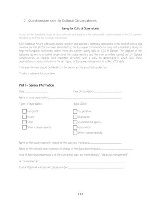116
2. Questionnaire sent to Cultural Observatories
Survey for Cultural Observatories
As part of the “Feasibility study on data collection and analysis in the cultural and creative sectors in the EU” currently
prepared by KEA for the European Commission
KEA European Affairs, a Brussels-based research and advisory company specialised in the field of culture and
creative sectors (CCS), has been entrusted by the European Commission to carry out a feasibility study to
help the European institutions collect more and better quality data on CCS in Europe. The purpose of the
following survey is to better understand the characteristics and the main activities carried out by Cultural
Observatories as regards data collection activities with a view to understand in which way these
organisations could contribute to the setting up of European mechanisms to collect CCS’ data.
This questionnaire should be filled in by the person in charge of data collection.
Thanks in advance for your time.
Part I - General Information
Date:________________ Year of foundation:__________________
Name of your organisation:_________________________________________________
Type of organisation: Legal status:
Non-profit Cooperative
Private Foundation
Public Governmental agency
Other – please specify: Association
Other – please specify:
Name of the subdivision(s) in charge of the data and metadata:______________________
Name of the contact points/persons in charge of the data and metadata:______________________
Area of technical responsibility of the contact(s), such as “methodology”, “database management”
or “dissemination”:__________________________________________________________
Contact(s) email address and phone number:_____________________________________
 