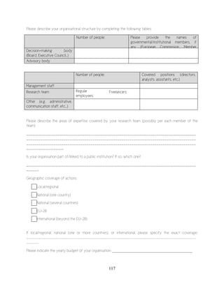 117
Please describe your organisational structure by completing the following tables:
Number of people: Please provide the names of
governmental/institutional members, if
any (European Commission, Member
States, etc.)Decision-making body
(Board, Executive Council…)
Advisory body
Number of people: Covered positions (directors,
analysts, assistants, etc.)
Management staff
Research team Regular
employees:
Freelancers:
Other (e.g. administrative,
communication staff, etc...)
Please describe the areas of expertise covered by your research team (possibly per each member of the
team)
__________________________________________________________________________________
__________________________________________________________________________________
__________________________________________________________________________________
__________________
Is your organisation part of/linked to a public institution? If so, which one?
__________________________________________________________________________________
______
Geographic coverage of actions:
Local/regional
National (one country)
National (several countries)
EU-28
International (beyond the EU-28)
If local/regional, national (one or more countries), or international, please specify the exact coverage:
__________________________________________________________________________________
______
Please indicate the yearly budget of your organisation: ________________________________________
 