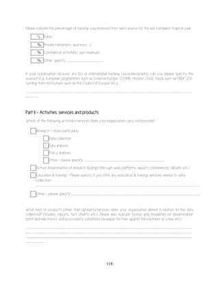 118
Please indicate the percentage of funding you received from each source for the last complete financial year:
% Public
%% Private (donations, sponsors, …)
%% Commercial activities/ own revenues
%% Other, specify: __________________
If your organisation receives any EU or international funding (subsidies/grants), can you please specify the
source? (E.g. European programmes such as Creative Europe, COSME, Horizon 2020; funds such as ERDF, ESF;
funding from institutions such as the Council of Europe, etc.).
__________________________________________________________________________________
______
Part II – Activities, services and products
Which of the following activities/services does your organisation carry out/provide?
Research – more particularly:
Data collection
Data analysis
Policy analysis
Other – please specify:Other – please specify:________________________________________
Active dissemination of research findings (through web platforms, reports, conferences, debate, etc.)
Education & training – Please specify if you offer any education & training services related to data
collection:
_________________________________________________________________________________
_
Other – please specify:________________________________________________________________
What kind of products (other than datasets)/services does your organisation deliver in relation to the data
collected? (Studies, reports, fact sheets, etc.). Please also indicate format and modalities of dissemination
(print and electronic), and accessibility conditions (available for free, against the payment of a fee, etc.)
__________________________________________________________________________________
__________________________________________________________________________________
__________________________________________________________________________________
_________
 