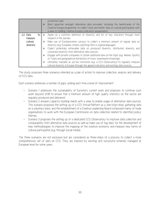 11
protection rules;
 Build capacities amongst alternative data providers, including the beneficiaries of the
Creative Europe programme, to collect more and better data on cultural participation with
a view to fulfilling Creative Europe’s indicators requirements.
2.2. Data to
measure
cultural
diversity
 Agree on a common definition of diversity and list of key indicators through more
research in the domain;
 Make use of Eurobarometer surveys to collect a minimum amount of regular data on
diversity (e.g. European citizens watching films in original language);
 Collect potentially retrievable data on produced diversity, distributed diversity and
consumed diversity from alternative data sources;
 Engage with private companies to obtain additional data on the topic (e.g. Nielsen, Spotify
or iTunes and geographical distribution of music downloads/streaming);
 Ultimately mandate an ad hoc institution (e.g. a CCS Observatory) to regularly measure
cultural diversity in Europe through the agreed indicators and existing data sources.
The study proposes three scenarios intended as a plan of action to improve collection, analysis and delivery
of CCS data.
Each scenario addresses a number of gaps, adding each time a level of ‘improvement’:
- Scenario 1 addresses the sustainability of Eurostat’s current work and proposes to continue such
work beyond 2018 to ensure that a minimum amount of high quality statistics on the sector are
regularly produced and delivered;
- Scenario 2 answers capacity building needs with a view to enable usage of alternative data sources.
This scenario proposes the setting up of a CCS Virtual Platform as a ‘one-stop-shop’ gathering data
on a voluntary basis, and the establishment of a Creative Leadership Board composed mainly of trade
organisations to work with the European Commission on data collection related to identified policy
themes;
- Scenario 3 proposes the setting up of a dedicated CCS Observatory to improve data collection and
comparability from alternative data sources as well as make use of ‘big data’ for the development of
new methodologies to improve the mapping of the creative economy and measure new forms of
cultural participation (e.g. through social media).
The three scenarios are not exclusive but are considered as three-steps of a process to collect a more
comprehensive set of data on CCS. They are inspired by existing and successful schemes managed at
European level for some years.
 