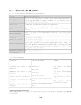 119
Part III - Focus on data collection activities
For each dataset, please provide the following key information:
*List of possible answers
Source of data:
Administrative data collected by other
organisations
Sample-based data collected by other
organisations
Census data collected by other organisations
Administrative data collected by your
organisations
Sample-based data collected by your
organisations
Data collection technique:
Emailed survey
Postal survey
Online survey
Face-to-face interviews
Computer assisted personal interviews
(CAPI)
Computer assisted telephone interviews
(CATI)
Standards:
ESMS European SDMX Metadata
Structure
SDMX Statistical Data and Metadata
Exchange
NACE Classification for economic
sectors
ISCO International Standard
Classification of Occupations
147
If your dataset include secondary data, please explain how these data were first collected by the original data holder and then by
your organisation.
Dataset 1 Name/reference of the dataset
Short description
Describe the main characteristics of the dataset in an easily understandable manner, referring to
the main data and variables or indicators disseminated. This short description should be
understood immediately and easily by the users.
Sector coverage List the cultural and creative sectors covered by the dataset produced.
Purpose
Explain the purpose of collecting data contained in this dataset (research, advocacy, policy
making, etc.).
Partnerships established
Please indicate whether you have established any partnerships (and if so, with whom) to obtain
these data.
Source of data *See below list of possible answers
Data collection technique
147
*See below list of possible answers
Data collection and validation
process
Please provide a short description and in particular explain: which actors are involved in the
process, who is responsible for overseeing and implementing the process, whether it is a
centralised or decentralised process (e.g. through national coordinators), how data are checked and
validated or ‘adjusted’ upon receipt (such as through seasonal; adjustment methods, time series
decomposition, or other similar methods).
Conformity of the dataset to
international standards
*See below list of possible answers
 