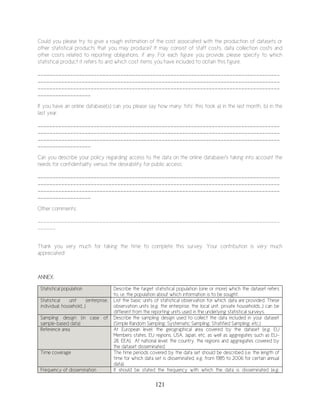 121
Could you please try to give a rough estimation of the cost associated with the production of datasets or
other statistical products that you may produce? It may consist of staff costs, data collection costs and
other costs related to reporting obligations, if any. For each figure you provide, please specify to which
statistical product it refers to and which cost items you have included to obtain this figure.
__________________________________________________________________________________
__________________________________________________________________________________
__________________________________________________________________________________
__________________
If you have an online database(s) can you please say how many ‘hits’ this took a) in the last month, b) in the
last year:
__________________________________________________________________________________
__________________________________________________________________________________
__________________________________________________________________________________
__________________
Can you describe your policy regarding access to the data on the online database/s taking into account the
needs for confidentiality versus the desirability for public access:
__________________________________________________________________________________
__________________________________________________________________________________
__________________________________________________________________________________
__________________
Other comments:
__________________________________________________________________________________
______
Thank you very much for taking the time to complete this survey. Your contribution is very much
appreciated!
ANNEX:
Statistical population Describe the target statistical population (one or more) which the dataset refers
to, i.e. the population about which information is to be sought.
Statistical unit (enterprise,
individual, household…)
List the basic units of statistical observation for which data are provided. These
observation units (e.g. the enterprise, the local unit, private households...) can be
different from the reporting units used in the underlying statistical surveys.
Sampling design (in case of
sample-based data)
Describe the sampling design used to collect the data included in your dataset
(Simple Random Sampling, Systematic Sampling, Stratified Sampling, etc.)
Reference area At European level: the geographical area covered by the dataset (e.g. EU
Members states, EU regions, USA, Japan, etc. as well as aggregates such as EU-
28, EEA). At national level: the country, the regions and aggregates covered by
the dataset disseminated.
Time coverage The time periods covered by the data set should be described (i.e. the length of
time for which data set is disseminated, e.g. from 1985 to 2006 for certain annual
data).
Frequency of dissemination It should be stated the frequency with which the data is disseminated (e.g.
 