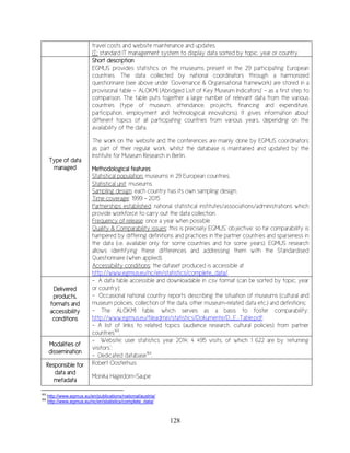 128
travel costs and website maintenance and updates.
IT: standard IT management system to display data sorted by topic, year or country.
Type of data
managed
Short description
EGMUS provides statistics on the museums present in the 29 participating European
countries. The data collected by national coordinators through a harmonized
questionnaire (see above under ‘Governance & Organisational framework) are stored in a
provisional table – ‘ALOKMI (Abridged List of Key Museum Indicators)’ – as a first step to
comparison. The table puts together a large number of relevant data from the various
countries (type of museum, attendance, projects, financing and expenditure,
participation, employment and technological innovations). It gives information about
different topics of all participating countries from various years, depending on the
availability of the data.
The work on the website and the conferences are mainly done by EGMUS coordinators
as part of their regular work, whilst the database is maintained and updated by the
Institute for Museum Research in Berlin.
Methodological features
Statistical population: museums in 29 European countries.
Statistical unit: museums.
Sampling design: each country has its own sampling design.
Time coverage: 1999 – 2015
Partnerships established: national statistical institutes/associations/administrations which
provide workforce to carry out the data collection.
Frequency of release: once a year when possible
Quality & Comparability issues: this is precisely EGMUS’ objective: so far comparability is
hampered by differing definitions and practices in the partner countries and sparseness in
the data (i.e. available only for some countries and for some years). EGMUS research
allows identifying these differences and addressing them with the Standardised
Questionnaire (when applied).
Accessibility conditions: the dataset produced is accessible at
http://www.egmus.eu/nc/en/statistics/complete_data/.
Delivered
products,
formats and
accessibility
conditions
- A data table accessible and downloadable in .csv format (can be sorted by topic, year
or country);
- Occasional national country reports describing the situation of museums (cultural and
museum policies, collection of the data, other museum-related data etc.) and definitions;
- The ALOKMI table, which serves as a basis to foster comparability:
http://www.egmus.eu/fileadmin/statistics/Dokumente/D_E_Table.pdf;
- A list of links to related topics (audience research, cultural policies) from partner
countries163
.
Modalities of
dissemination
- Website; user statistics year 2014: 4 495 visits, of which 1 622 are by ‘returning
visitors’;
- Dedicated database164
.
Responsible for
data and
metadata
Robert Oosterhuis
Monika Hagedorn-Saupe
163
http://www.egmus.eu/en/publications/national/austria/
164
http://www.egmus.eu/nc/en/statistics/complete_data/
 