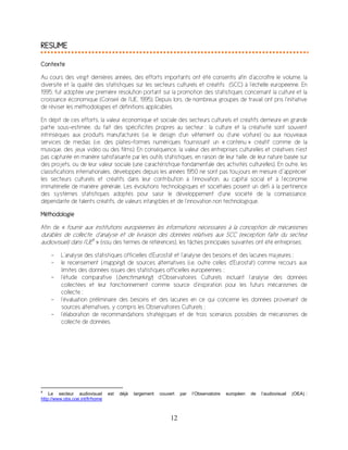 12
RESUME
Contexte
Au cours des vingt dernières années, des efforts importants ont été consentis afin d’accroître le volume, la
diversité et la qualité des statistiques sur les secteurs culturels et créatifs (SCC) à l’échelle européenne. En
1995, fut adoptée une première résolution portant sur la promotion des statistiques concernant la culture et la
croissance économique (Conseil de l’UE, 1995). Depuis lors, de nombreux groupes de travail ont pris l’initiative
de réviser les méthodologies et définitions applicables.
En dépit de ces efforts, la valeur économique et sociale des secteurs culturels et créatifs demeure en grande
partie sous-estimée, du fait des spécificités propres au secteur : la culture et la créativité sont souvent
intrinsèques aux produits manufacturés (i.e. le design d’un vêtement ou d’une voiture) ou aux nouveaux
services de medias (i.e. des plates-formes numériques fournissant un « contenu » créatif comme de la
musique, des jeux vidéo ou des films). En conséquence, la valeur des entreprises culturelles et créatives n’est
pas capturée en manière satisfaisante par les outils statistiques, en raison de leur taille, de leur nature basée sur
des projets, ou de leur valeur sociale (une caractéristique fondamentale des activités culturelles). En outre, les
classifications internationales, développés depuis les années 1950 ne sont pas toujours en mesure d’’apprécier’
les secteurs culturels et créatifs dans leur contribution à l’innovation, au capital social et à l’économie
immatérielle de manière générale. Les évolutions technologiques et sociétales posent un défi à la pertinence
des systèmes statistiques adoptés pour saisir le développement d’une société de la connaissance,
dépendante de talents créatifs, de valeurs intangibles et de l’innovation non technologique.
Méthodologie
Afin de « fournir aux institutions européennes les informations nécessaires à la conception de mécanismes
durables de collecte, d’analyse et de livraison des données relatives aux SCC (exception faite du secteur
audiovisuel) dans l’UE8
» (issu des termes de références), les tâches principales suivantes ont été entreprises:
- L’analyse des statistiques officielles d'Eurostat et l’analyse des besoins et des lacunes majeures ;
- le recensement (mapping) de sources alternatives (i.e. outre celles d’Eurostat) comme recours aux
limites des données issues des statistiques officielles européennes ;
- l’étude comparative (benchmarking) d’Observatoires Culturels incluant l’analyse des données
collectées et leur fonctionnement comme source d’inspiration pour les futurs mécanismes de
collecte ;
- l’évaluation préliminaire des besoins et des lacunes en ce qui concerne les données provenant de
sources alternatives, y compris les Observatoires Culturels ;
- l’élaboration de recommandations stratégiques et de trois scenarios possibles de mécanismes de
collecte de données.
8
Le secteur audiovisuel est déjà largement couvert par l’Observatoire européen de l’audiovisuel (OEA) :
http://www.obs.coe.int/fr/home
 