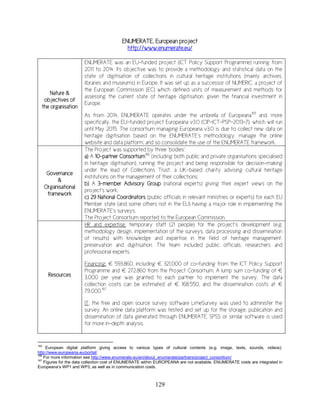 129
ENUMERATE, European project
http://www.enumerate.eu/
Nature &
objectives of
the organisation
ENUMERATE was an EU-funded project (ICT Policy Support Programme) running from
2011 to 2014. Its objective was to provide a methodology and statistical data on the
state of digitisation of collections in cultural heritage institutions (mainly archives,
libraries and museums) in Europe. It was set up as a successor of NUMERIC, a project of
the European Commission (EC) which defined units of measurement and methods for
assessing the current state of heritage digitisation, given the financial investment in
Europe.
As from 2014, ENUMERATE operates under the umbrella of Europeana165
and, more
specifically, the EU-funded project Europeana v3.0 (CIP-ICT-PSP-2013-7), which will run
until May 2015. The consortium managing Europeana v3.0 is due to collect new data on
heritage digitisation based on the ENUMERATE’s methodology, manage the online
website and data platform, and so consolidate the use of the ENUMERATE framework.
Governance
&
Organisational
framework
The Project was supported by three ‘bodies’:
a) A 10-partner Consortium166
(including both public and private organisations specialised
in heritage digitisation), running the project and being responsible for decision-making
under the lead of Collections Trust, a UK-based charity advising cultural heritage
institutions on the management of their collections;
b) A 3-member Advisory Group (national experts) giving their expert views on the
project's work;
c) 29 National Coordinators (public officials in relevant ministries or experts) for each EU
Member state (and some others not in the EU) having a major role in implementing the
ENUMERATE’s surveys.
The Project Consortium reported to the European Commission.
Resources
HR and expertise: temporary staff (21 people) for the project’s development (e.g.
methodology design, implementation of the surveys, data processing and dissemination
of results) with knowledge and expertise in the field of heritage management,
preservation and digitisation. The team included public officials, researchers and
professional experts.
Financing: € 593,860, including € 321,000 of co-funding from the ICT Policy Support
Programme and € 272,860 from the Project Consortium. A lump sum co-funding of €
3,000 per year was granted to each partner to implement the survey. The data
collection costs can be estimated at € 168,550, and the dissemination costs at €
79,000.167
IT: the free and open source survey software LimeSurvey was used to administer the
survey. An online data platform was tested and set up for the storage, publication and
dissemination of data generated through ENUMERATE. SPSS or similar software is used
for more in-depth analysis.
165
European digital platform giving access to various types of cultural contents (e.g. image, texts, sounds, videos):
http://www.europeana.eu/portal/
166
For more information see http://www.enumerate.eu/en/about_enumerate/partners/project_consortium/
167
Figures for the data collection cost of ENUMERATE within EUROPEANA are not available. ENUMERATE costs are integrated in
Europeana’s WP1 and WP3, as well as in communication costs.
 